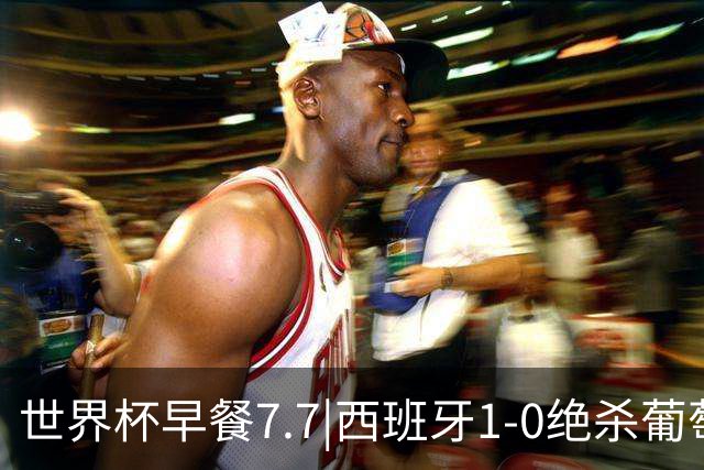 世界杯早餐7.7|西班牙1-0绝杀葡萄牙 中国男篮世预赛大胜中国台北