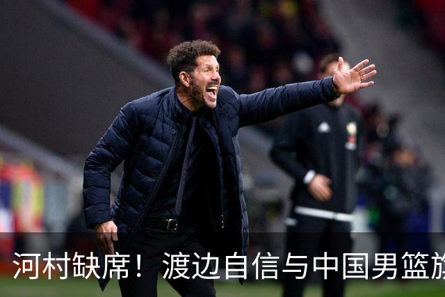 河村缺席！渡边自信与中国男篮旗鼓相当：以我们当下实力完全能赢