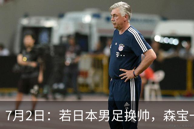 7月2日：若日本男足换帅，森宝一后继任者有这6位人选，谁能助力再次冲击大力神杯